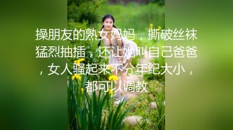 操朋友的熟女妈妈，撕破丝袜猛烈抽插，还让她叫自己爸爸，女人骚起来不分年纪大小，都可以调教