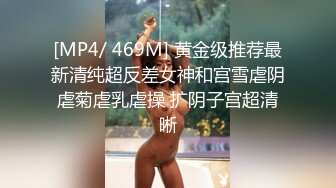 [MP4/ 469M] 黄金级推荐最新清纯超反差女神和宫雪虐阴虐菊虐乳虐操 扩阴子宫超清晰