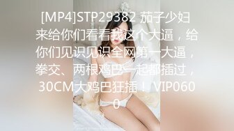 [MP4]STP29382 茄子少妇 来给你们看看我这个大逼，给你们见识见识全网第一大逼，拳交、两根鸡巴一起都插过，30CM大鸡巴狂插！ VIP0600