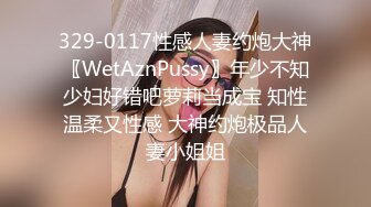 329-0117性感人妻约炮大神〖WetAznPussy〗年少不知少妇好错吧萝莉当成宝 知性温柔又性感 大神约炮极品人妻小姐姐