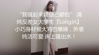 “我骚起来我自己都怕” 清纯反差女大学生『Loligirl』小巧身材被大鸡巴爆操，外表纯洁可爱 床上骚出水！