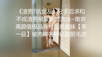 《渣男?坑女友》分手后求和不成渣男报复泄愤流出~南京高颜值极品身材反差靓妹【李一品】被肉棒各种征服阴毛浓密