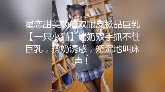 星恋甜美颜值双眼皮极品巨乳【一只小猫】漏奶双手抓不住巨乳，揉奶诱惑，娇涩地叫床声！