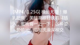 [MP4/ 1.25G] 极品尤物！爆乳肥臀，美腿高跟鞋扶着屌插入，蜜桃臀一上一下，各种姿势输出，浴室洗澡深喉交