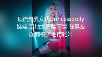 顶流爆乳女优princessdolly娃娃 工地大冒险下集 在男友面前被工地佬轮奸