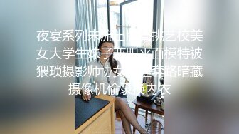 夜宴系列未流出版高挑艺校美女大学生妹子兼职平面模特被猥琐摄影师协女助理套路暗藏摄像机偷录换内衣