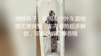 微胖妹子，和男友户外车震啪啪无套做爱，车内姿势超多解锁，深喉怼嘴口爆吞精