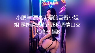 小肥羊 漂亮可爱的巨臀小姐姐 露奶诱惑 特写BB 调情口交大鸡巴 插B