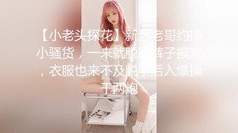 【小老头探花】新晋老哥约操小骚货，一来就脱掉裤子摸穴，衣服也来不及脱，后入爆操干两炮