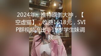 2024年，推特原创大神，【空虚猫】，收费1618元，SVIP群视频流出，19岁学生妹调教