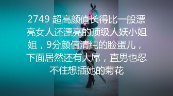 2749 超高颜值长得比一般漂亮女人还漂亮的顶级人妖小姐姐，9分颜值清纯的脸蛋儿，下面居然还有大屌，直男也忍不住想插她的菊花