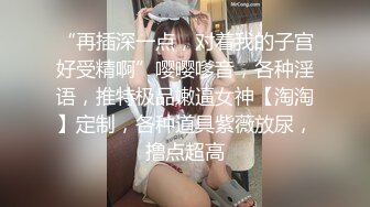 “再插深一点，对着我的子宫好受精啊”嘤嘤嗲音，各种淫语，推特极品嫩逼女神【淘淘】定制，各种道具紫薇放尿，撸点超高