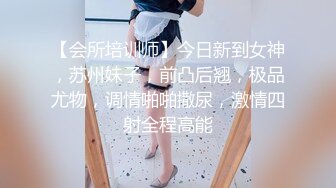 【会所培训师】今日新到女神，苏州妹子，前凸后翘，极品尤物，调情啪啪撒尿，激情四射全程高能