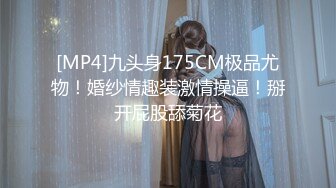 [MP4]九头身175CM极品尤物！婚纱情趣装激情操逼！掰开屁股舔菊花