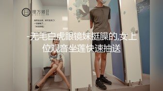 -无毛白虎眼镜妹挺臊的,女上位观音坐莲快速抽送