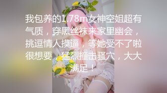 我包养的1.78m女神空姐超有气质，穿黑丝袜来家里幽会，挑逗情人摸逼，等她受不了啦很想要，猛烈撞击骚穴，大大满足！