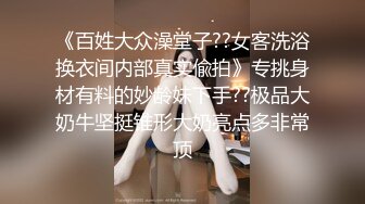 《百姓大众澡堂子??女客洗浴换衣间内部真实偸拍》专挑身材有料的妙龄妹下手??极品大奶牛坚挺锥形大奶亮点多非常顶