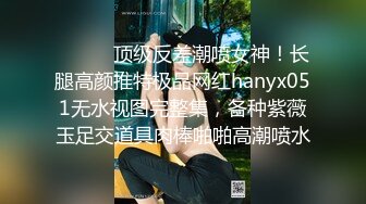 ⚫️⚫️顶级反差潮喷女神！长腿高颜推特极品网红hanyx051无水视图完整集，各种紫薇玉足交道具肉棒啪啪高潮喷水