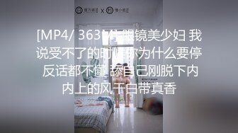 [MP4/ 363M] 眼镜美少妇 我说受不了的时候你为什么要停 反话都不懂 舔自己刚脱下内内上的风干白带真香