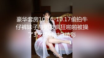 豪华套房10.16-10.17偷拍牛仔裤妹子与男友疯狂啪啪被操了3次内射对白精彩