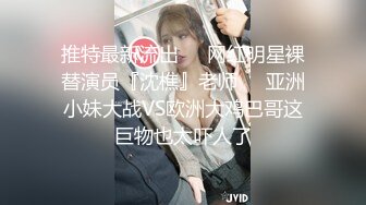 推特最新流出❤️网红明星裸替演员『沈樵』老师❤️亚洲小妹大战VS欧洲大鸡巴哥这巨物也太吓人了