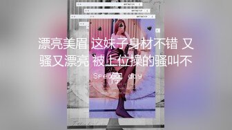 漂亮美眉 这妹子身材不错 又骚又漂亮 被上位操的骚叫不停