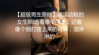 【超级男生原档】黑运动鞋的女生BB远看像个吸盘，近看像个刚打捞上来的河蚌，湿淋淋的