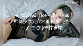 台湾SWAG『Ice宝贝』按摩师傅按摩到穴穴里 舒服到受不了 主动舔棒棒求操