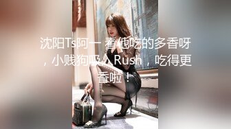 沈阳Ts阿一 看他吃的多香呀，小贱狗吸入Rush，吃得更香啦！