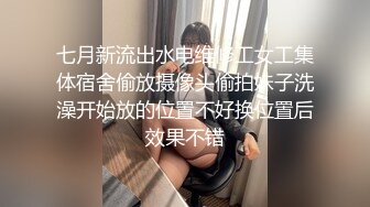 七月新流出水电维修工女工集体宿舍偷放摄像头偷拍妹子洗澡开始放的位置不好换位置后效果不错