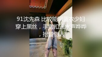 91沈先森 比较能聊蓝衣少妇穿上黑丝，手指扣逼水声哗哗，抬腿侧入