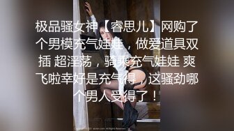 极品骚女神【睿思儿】网购了个男模充气娃娃，做爱道具双插 超淫荡，骑乘充气娃娃 爽飞啦幸好是充气得，这骚劲哪个男人受得了！