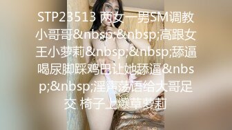 STP23513 两女一男SM调教小哥哥&nbsp;&nbsp;高跟女王小萝莉&nbsp;&nbsp;舔逼喝尿脚踩鸡巴让她舔逼&nbsp;&nbsp;淫声荡语给大哥足交 椅子上爆草萝莉