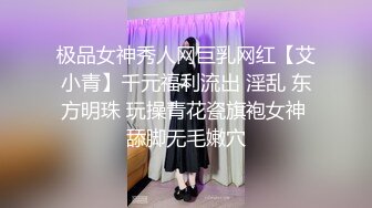 极品女神秀人网巨乳网红【艾小青】千元福利流出 淫乱 东方明珠 玩操青花瓷旗袍女神 舔脚无毛嫩穴