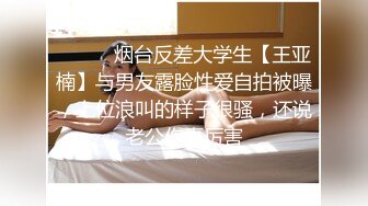 ⚫️⚫️烟台反差大学生【王亚楠】与男友露脸性爱自拍被曝，上位浪叫的样子很骚，还说老公你真厉害