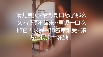 晴儿宝贝~给哥哥口舔了那么久~都硬不起来~真想一口吃掉它！求操~BB瘙痒难受~狼友们快来艹死她！