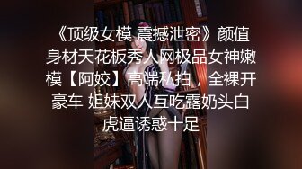 《顶级女模 震撼泄密》颜值身材天花板秀人网极品女神嫩模【阿姣】高端私拍，全裸开豪车 姐妹双人互吃露奶头白虎逼诱惑十足