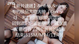 【新片速遞】&nbsp;&nbsp;专约极品尤物大神『Kenny’s』✅和19岁狗狗吃完饭后，回到酒店玩蒙眼捆绑，骚水直流 最后吞了两个爸爸的精液结束[515M/MP4/11:49]