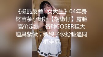 《极品反差✿女大生》04年身材苗条小姐姐【胡椒仔】露脸高价定制，各种COSER粗大道具紫薇，新娘子妆扮脸逼同框坐插