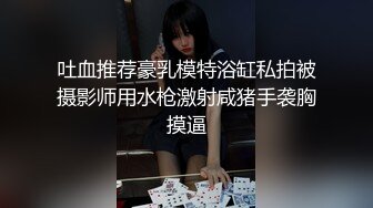 吐血推荐豪乳模特浴缸私拍被摄影师用水枪激射咸猪手袭胸摸逼