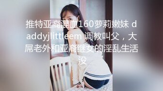 推特亚裔混血160萝莉嫩妹 daddyjlittleem 调教叫父，大屌老外和亚裔继女的淫乱生活 没