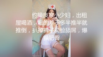 ❤️❤️约操良家小少妇，出租屋喝酒，喝的差不多半推半就推倒，扒掉裤子骑脸舔屌，爆操肥臀