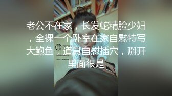 老公不在家，长发蛇精脸少妇，全裸一个卧室在家自慰特写大鲍鱼，道具自慰插穴，掰开里面很是