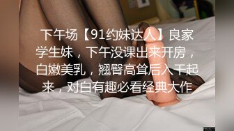 下午场【91约妹达人】良家学生妹，下午没课出来开房，白嫩美乳，翘臀高耸后入干起来，对白有趣必看经典大作