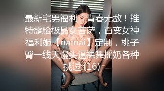 最新宅男福利！青春无敌！推特露脸极品女菩萨，百变女神福利姬【nainai】定制，桃子臀一线天馒头逼裸舞摇奶各种挑逗 (16)