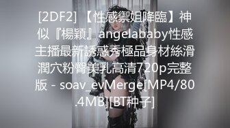 [2DF2] 【性感禦姐降臨】神似『楊穎』angelababy性感主播最新誘惑秀極品身材絲滑潤穴粉臀美乳高清720p完整版 - soav_evMerge[MP4/80.4MB][BT种子]