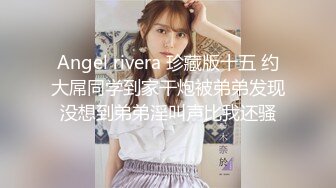 Angel rivera 珍藏版十五 约大屌同学到家干炮被弟弟发现没想到弟弟淫叫声比我还骚