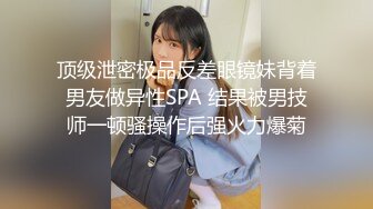 顶级泄密极品反差眼镜妹背着男友做异性SPA 结果被男技师一顿骚操作后强火力爆菊