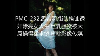 PMC-232.孟若羽.街头搭讪诱奸漂亮女大生.巨乳骚货被大屌操得猛求饶.蜜桃影像传媒