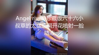 Angel rivera珍藏版六十六小叔草的太猛逼洞开花喷射一脸精液